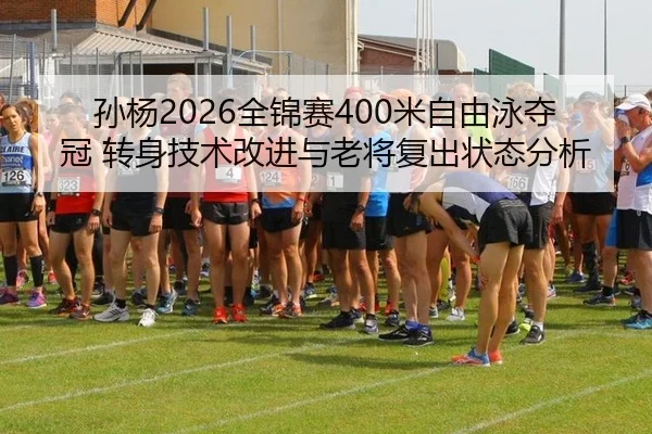 孙杨2026全锦赛400米自由泳夺冠 转身技术改进与老将复出状态分析